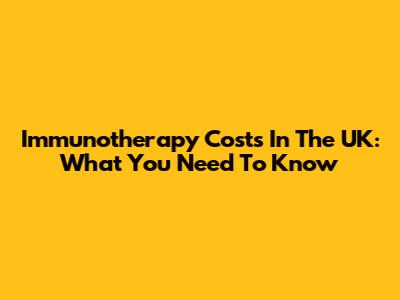 Immunotherapy Costs In The UK: What You Need To Know
