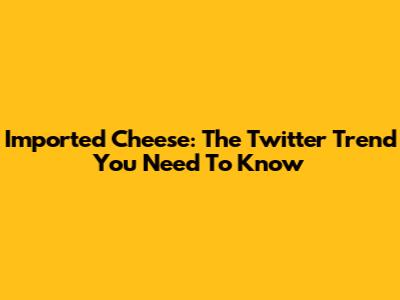 Imported Cheese: The Twitter Trend You Need To Know