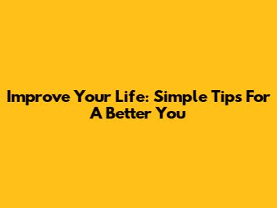 Improve Your Life: Simple Tips For A Better You