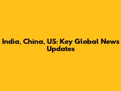 India, China, US: Key Global News Updates