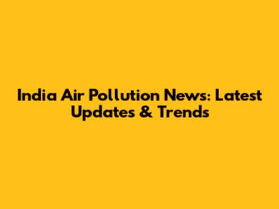 India Air Pollution News: Latest Updates & Trends