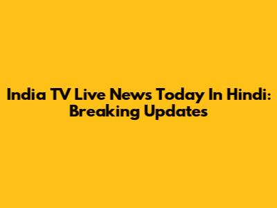 India TV Live News Today In Hindi: Breaking Updates