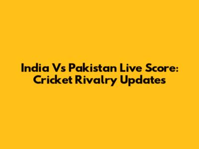 India Vs Pakistan Live Score: Cricket Rivalry Updates