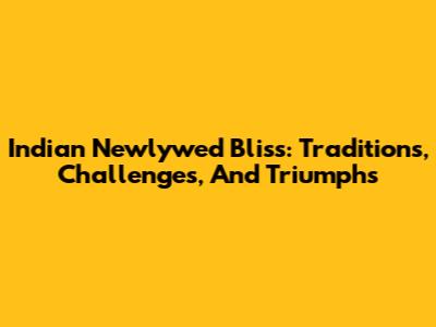 Indian Newlywed Bliss: Traditions, Challenges, And Triumphs