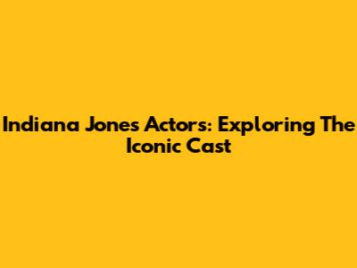 Indiana Jones Actors: Exploring The Iconic Cast