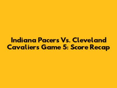 Indiana Pacers Vs. Cleveland Cavaliers Game 5: Score Recap