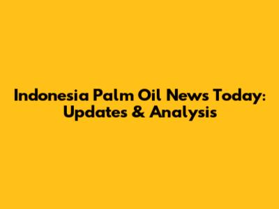 Indonesia Palm Oil News Today: Updates & Analysis