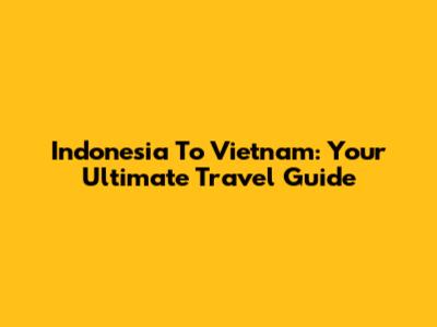 Indonesia To Vietnam: Your Ultimate Travel Guide