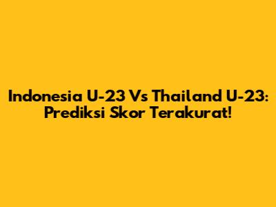 Indonesia U-23 Vs Thailand U-23: Prediksi Skor Terakurat!