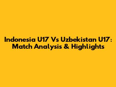 Indonesia U17 Vs Uzbekistan U17: Match Analysis & Highlights