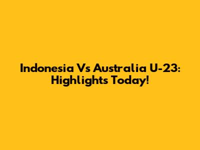 Indonesia Vs Australia U-23: Highlights Today!