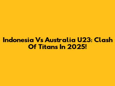 Indonesia Vs Australia U23: Clash Of Titans In 2025!