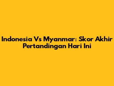 Indonesia Vs Myanmar: Skor Akhir Pertandingan Hari Ini