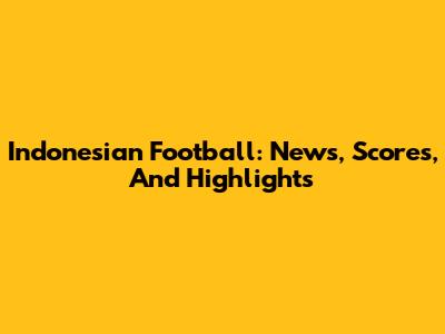 Indonesian Football: News, Scores, And Highlights