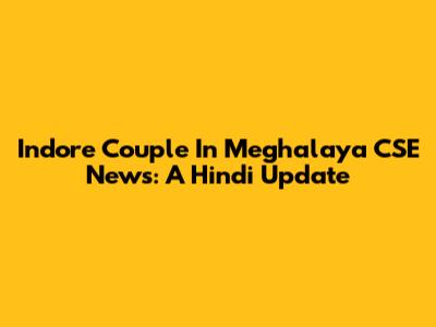 Indore Couple In Meghalaya CSE News: A Hindi Update