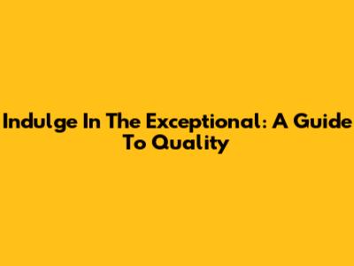 Indulge In The Exceptional: A Guide To Quality