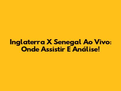 Inglaterra X Senegal Ao Vivo: Onde Assistir E Análise!