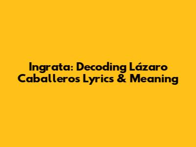 Ingrata: Decoding Lázaro Caballero's Lyrics & Meaning