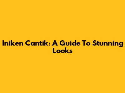Iniken Cantik: A Guide To Stunning Looks
