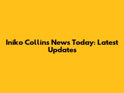 Iniko Collins News Today: Latest Updates