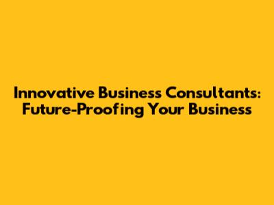 Innovative Business Consultants: Future-Proofing Your Business
