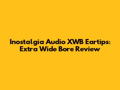 Inostalgia Audio XWB Eartips: Extra Wide Bore Review