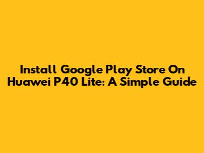 Install Google Play Store On Huawei P40 Lite: A Simple Guide