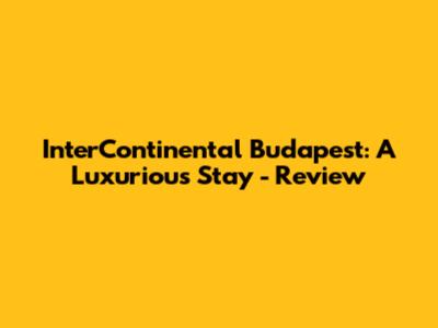 InterContinental Budapest: A Luxurious Stay - Review