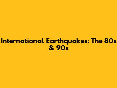 International Earthquakes: The 80s & 90s