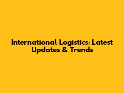 International Logistics: Latest Updates & Trends