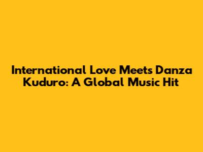 International Love Meets Danza Kuduro: A Global Music Hit