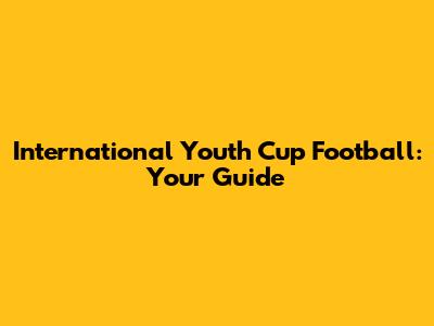 International Youth Cup Football: Your Guide