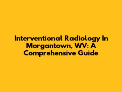 Interventional Radiology In Morgantown, WV: A Comprehensive Guide