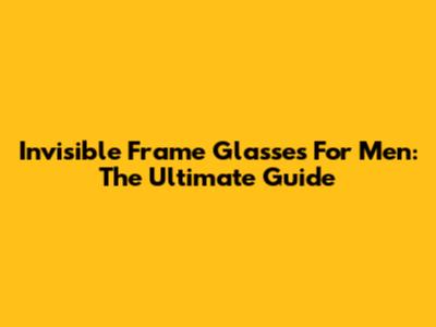 Invisible Frame Glasses For Men: The Ultimate Guide