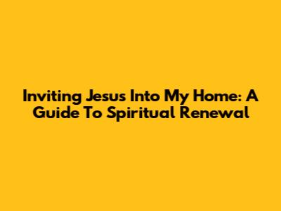 Inviting Jesus Into My Home: A Guide To Spiritual Renewal