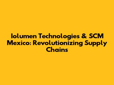 Iolumen Technologies & SCM Mexico: Revolutionizing Supply Chains