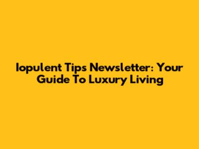 Iopulent Tips Newsletter: Your Guide To Luxury Living