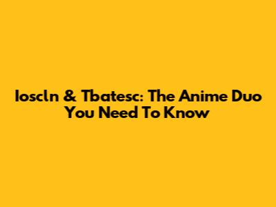 Ioscln & Tbatesc: The Anime Duo You Need To Know