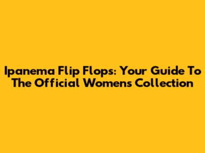 Ipanema Flip Flops: Your Guide To The Official Women's Collection