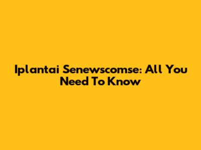 Iplantai Senewscomse: All You Need To Know