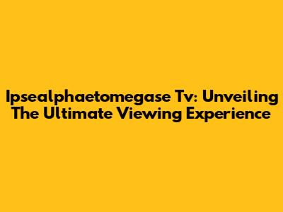 Ipsealphaetomegase Tv: Unveiling The Ultimate Viewing Experience