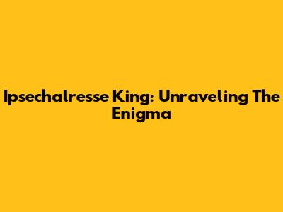 Ipsechalresse King: Unraveling The Enigma