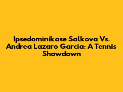 Ipsedominikase Salkova Vs. Andrea Lazaro Garcia: A Tennis Showdown