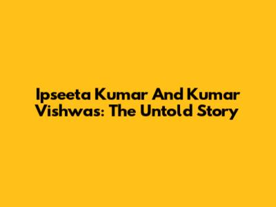 Ipseeta Kumar And Kumar Vishwas: The Untold Story