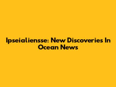 Ipseialiensse: New Discoveries In Ocean News
