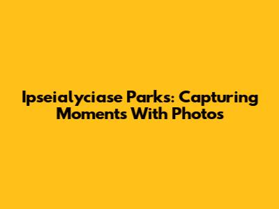 Ipseialyciase Parks: Capturing Moments With Photos