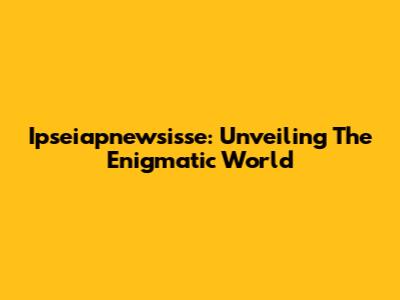 Ipseiapnewsisse: Unveiling The Enigmatic World