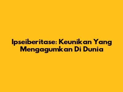 Ipseiberitase: Keunikan Yang Mengagumkan Di Dunia