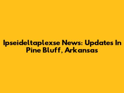 Ipseideltaplexse News: Updates In Pine Bluff, Arkansas