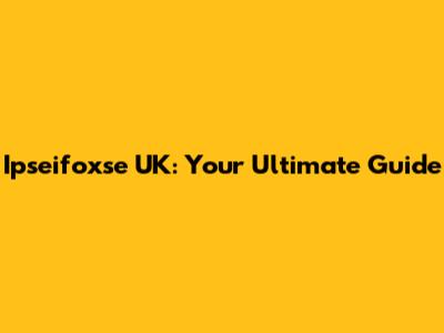 Ipseifoxse UK: Your Ultimate Guide
